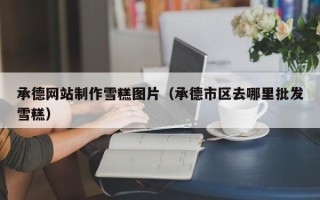 靖江承德网站制作雪糕图片（承德市区去哪里批发雪糕）