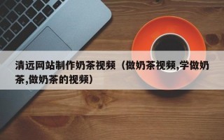 靖江清远网站制作奶茶视频（做奶茶视频,学做奶茶,做奶茶的视频）
