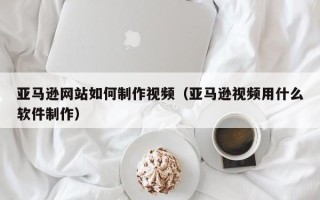 靖江亚马逊网站如何制作视频（亚马逊视频用什么软件制作）