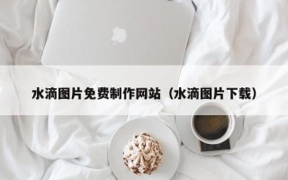 靖江水滴图片免费制作网站（水滴图片下载）
